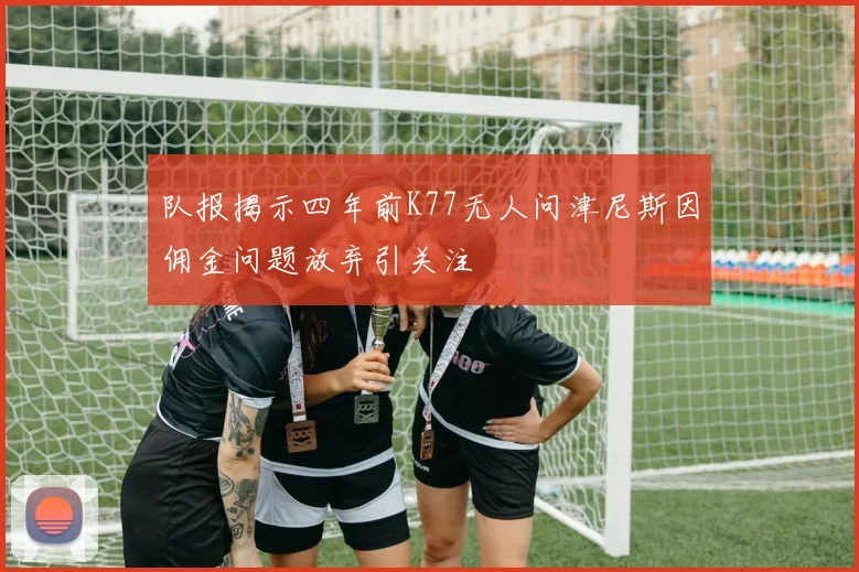 队报揭示四年前K77无人问津尼斯因佣金问题放弃引关注
