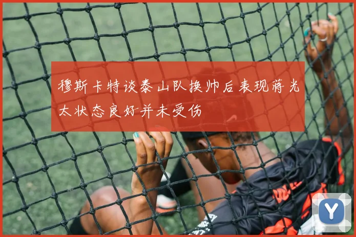 穆斯卡特谈泰山队换帅后表现蒋光太状态良好并未受伤