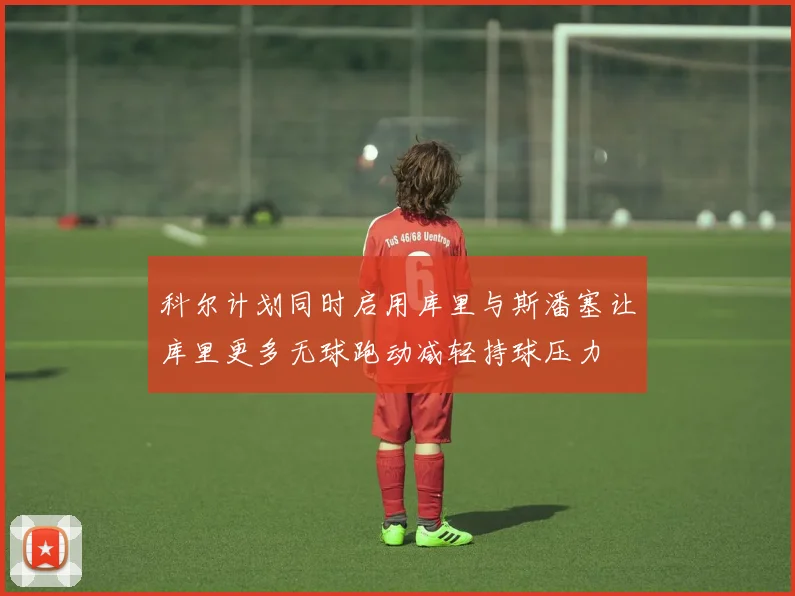 科尔计划同时启用库里与斯潘塞让库里更多无球跑动减轻持球压力