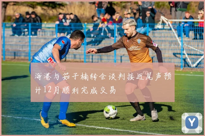 海港与茹子楠转会谈判接近尾声预计12月顺利完成交易