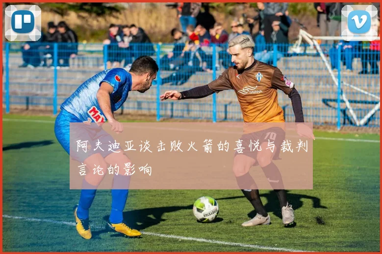 阿夫迪亚谈击败火箭的喜悦与裁判言论的影响