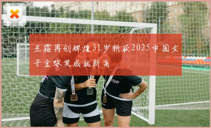王霜再创辉煌31岁斩获2025中国女子金球奖成就新高