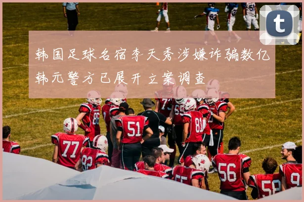 韩国足球名宿李天秀涉嫌诈骗数亿韩元警方已展开立案调查