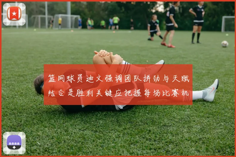 篮网球员迪文强调团队拼劲与天赋结合是胜利关键应把握每场比赛机会