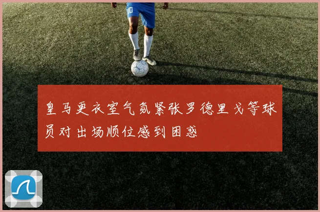 皇马更衣室气氛紧张罗德里戈等球员对出场顺位感到困惑