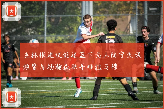 克林根进攻低迷篮下无人防守失误频繁与杨瀚森联手难挡马穆