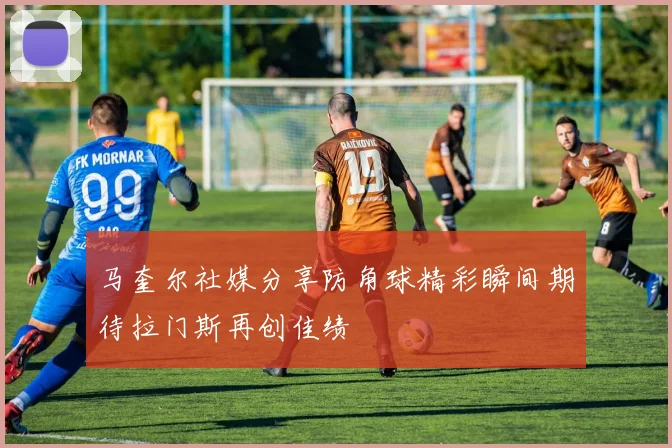 马奎尔社媒分享防角球精彩瞬间期待拉门斯再创佳绩