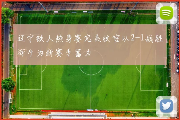 辽宁铁人热身赛完美收官以2-1战胜海牛为新赛季蓄力