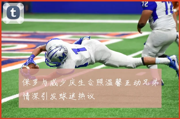 保罗与威少庆生合照温馨互动兄弟情深引发球迷热议