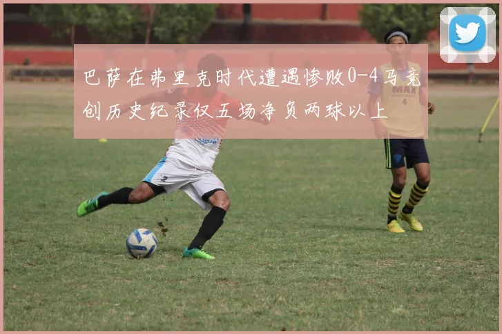 巴萨在弗里克时代遭遇惨败0-4马竞创历史纪录仅五场净负两球以上
