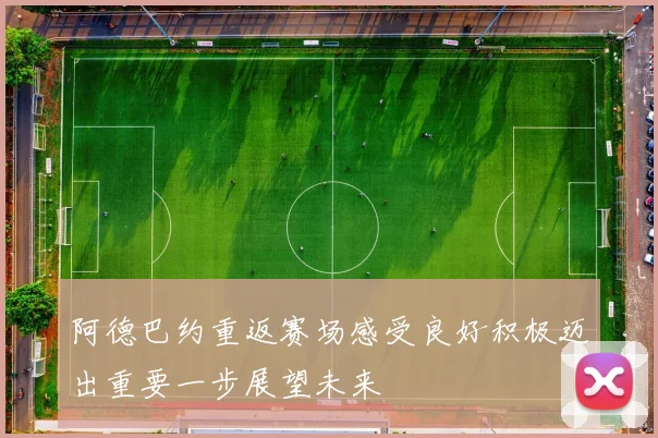 阿德巴约重返赛场感受良好积极迈出重要一步展望未来