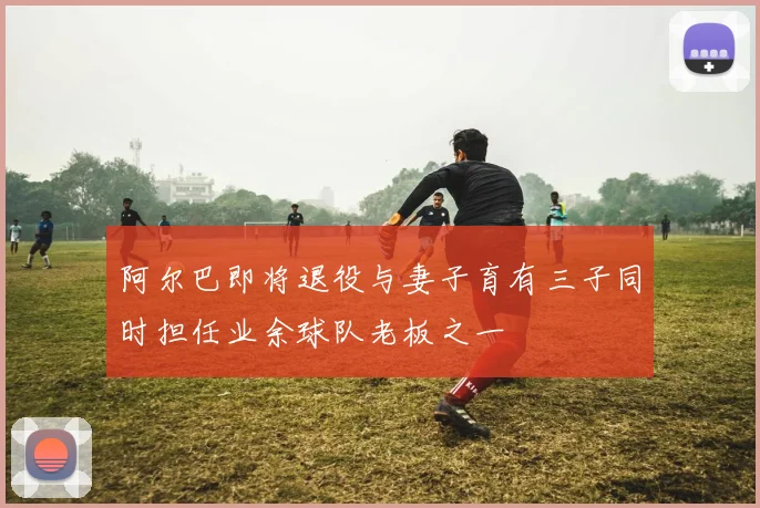 阿尔巴即将退役与妻子育有三子同时担任业余球队老板之一