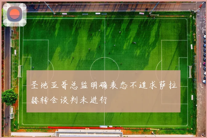 圣地亚哥总监明确表态不追求萨拉赫转会谈判未进行