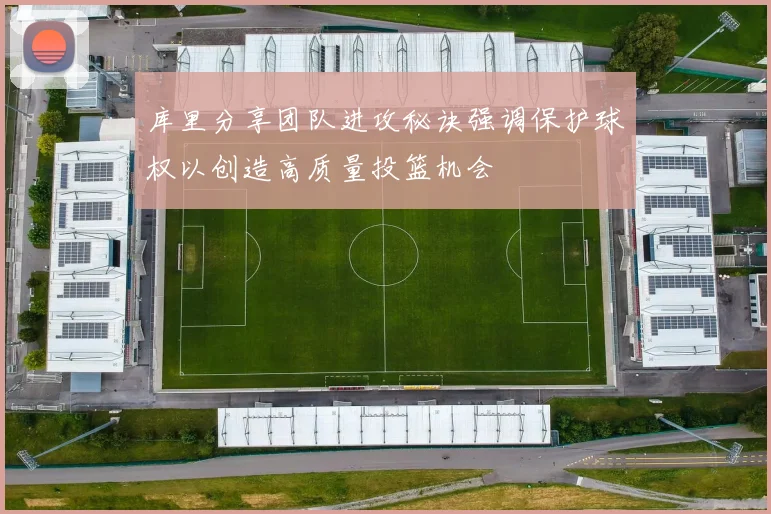 库里分享团队进攻秘诀强调保护球权以创造高质量投篮机会