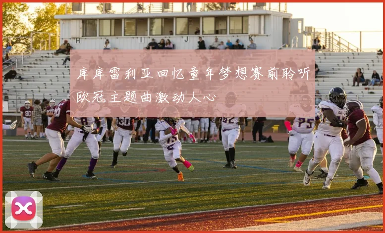 库库雷利亚回忆童年梦想赛前聆听欧冠主题曲激动人心