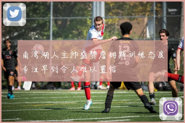 南湾湖人主帅盛赞詹姆斯训练态度专注早到令人难以置信